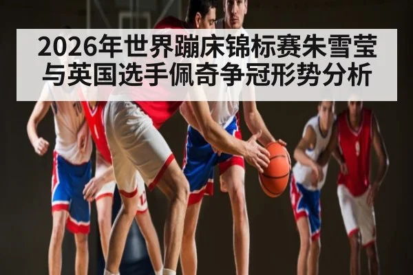 2026年世界蹦床锦标赛朱雪莹与英国选手佩奇争冠形势分析