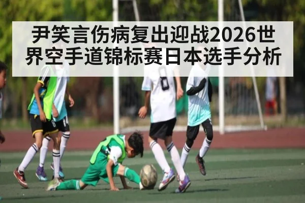 尹笑言伤病复出迎战2026世界空手道锦标赛日本选手分析