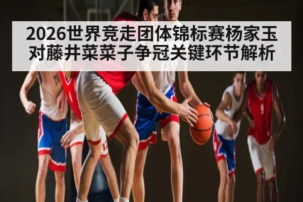 2026世界竞走团体锦标赛杨家玉对藤井菜菜子争冠关键环节解析